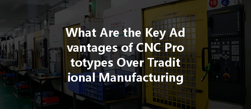 What Are The Key Advantages Of Cnc Prototypes Over Traditional Manufacturing Methods?