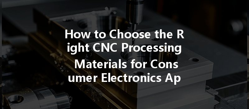 How To Choose The Right Cnc Processing Materials For Consumer Electronics Applications?