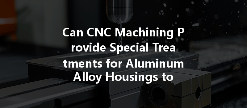 Can CNC Machining Provide Special Treatments for Aluminum Alloy Housings to Enhance Durability and Performance?