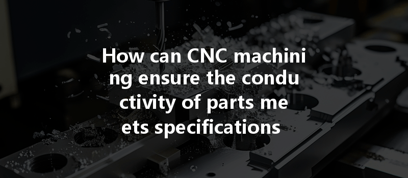 How can CNC machining ensure the conductivity of parts meets specifications during production?