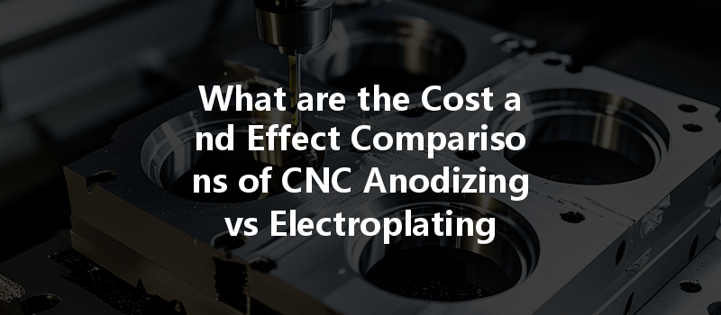 What Are The Cost And Effect Comparisons Of Cnc Anodizing Vs Electroplating For Surface Treatment?