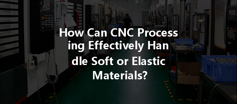 How Can Cnc Processing Effectively Handle Soft Or Elastic Materials?