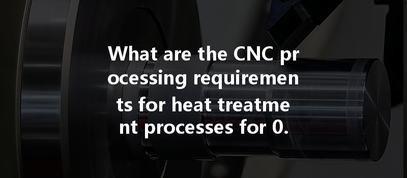 What Are The Cnc Processing Requirements For Heat Treatment Processes For 0.8 Finish And 0.6 Finish?