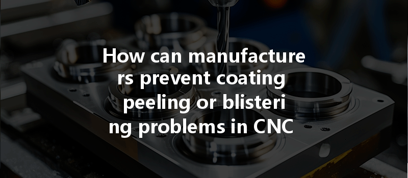 How Can Manufacturers Prevent Coating Peeling Or Blistering Problems In Cnc Machining Processes?