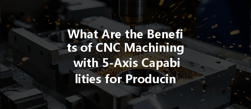 What Are The Benefits Of Cnc Machining With 5-axis Capabilities For Producing Precision Parts?