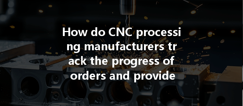 How Do Cnc Processing Manufacturers Track The Progress Of Orders And Provide Real-time Updates To Clients?