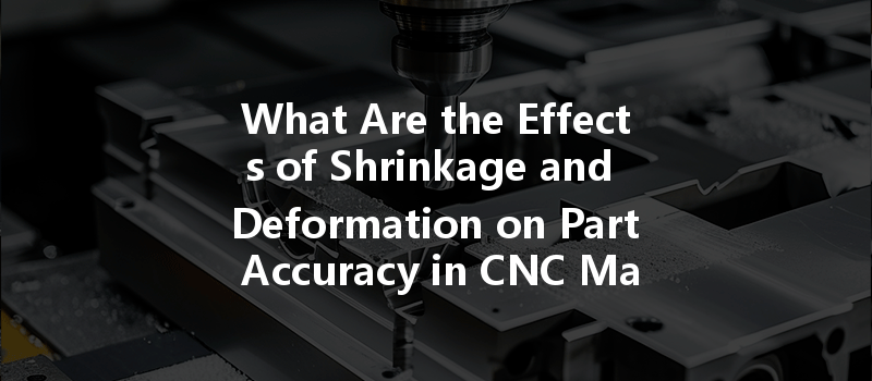 What Are the Effects of Shrinkage and Deformation on Part Accuracy in CNC Machining?