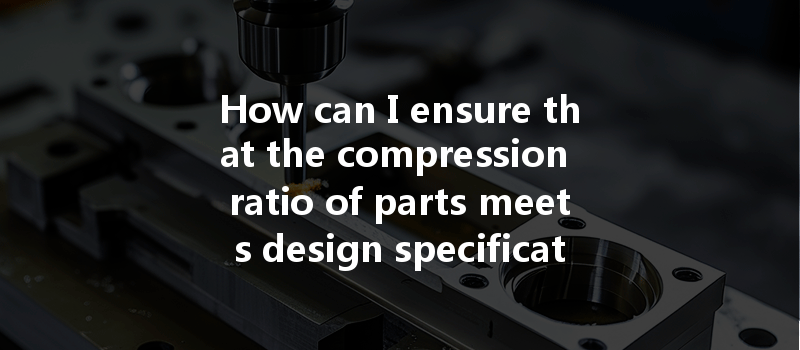 How Can I Ensure That The Compression Ratio Of Parts Meets Design Specifications In Cnc Machining?