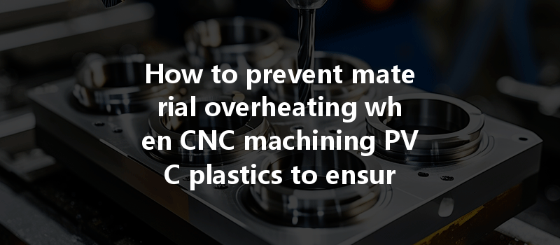 How To Prevent Material Overheating When Cnc Machining Pvc Plastics To Ensure Quality Results?