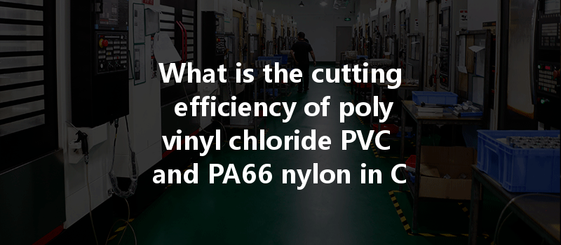 What Is The Cutting Efficiency Of Polyvinyl Chloride Pvc And Pa66 Nylon In Cnc Machining Processes?