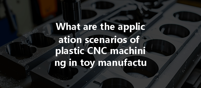 What Are The Application Scenarios Of Plastic Cnc Machining In Toy Manufacturing?