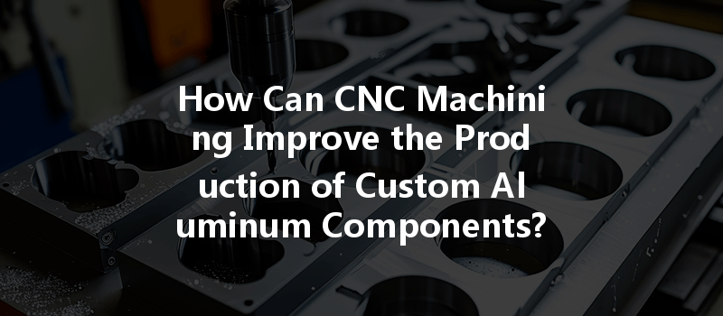 How Can Cnc Machining Improve The Production Of Custom Aluminum Components?