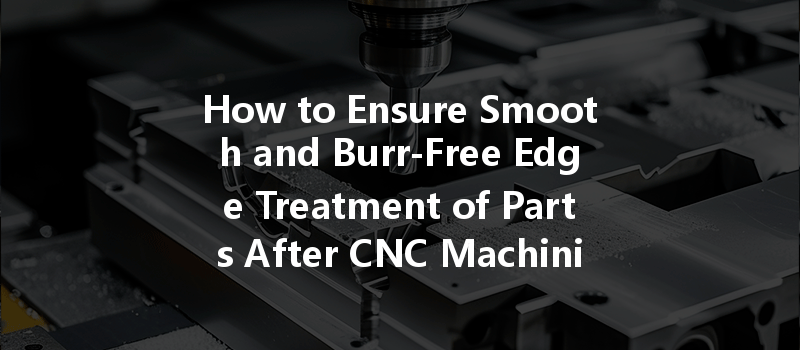 How to Ensure Smooth and Burr-Free Edge Treatment of Parts After CNC Machining?