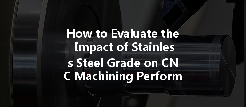 How To Evaluate The Impact Of Stainless Steel Grade On Cnc Machining Performance?