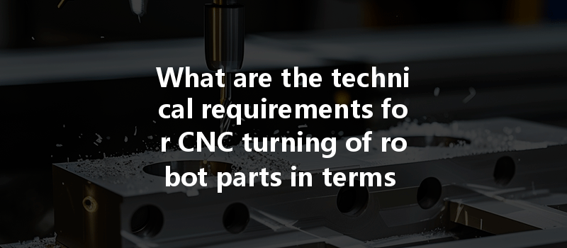 What Are The Technical Requirements For Cnc Turning Of Robot Parts In Terms Of Accuracy And Performance?