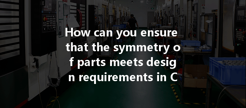 How Can You Ensure That The Symmetry Of Parts Meets Design Requirements In Cnc Machining Processes?