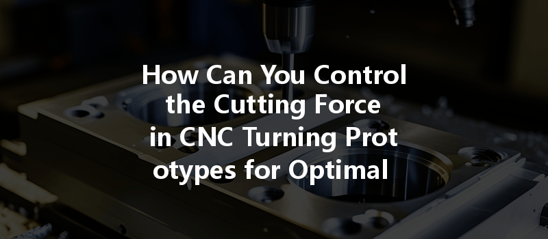 How Can You Control the Cutting Force in CNC Turning Prototypes for Optimal Results?