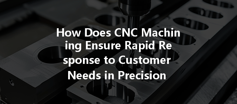 How Does Cnc Machining Ensure Rapid Response To Customer Needs In Precision Parts Manufacturing?