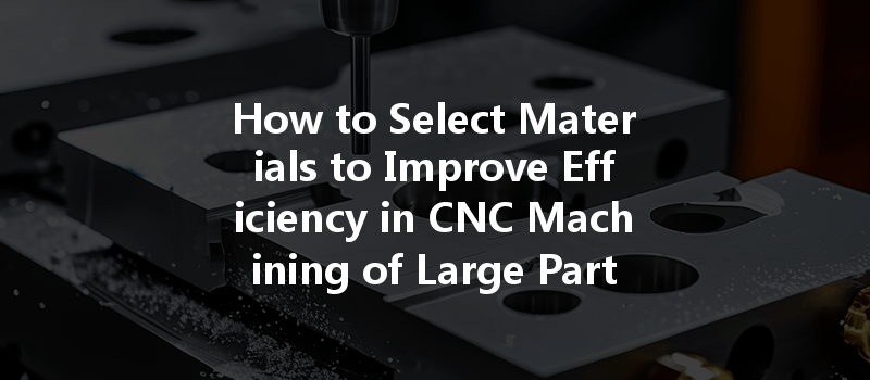 How To Select Materials To Improve Efficiency In Cnc Machining Of Large Parts?