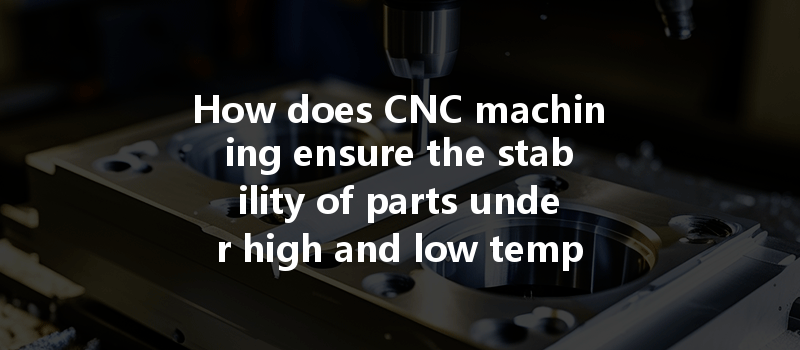 How Does Cnc Machining Ensure The Stability Of Parts Under High And Low Temperature Cycling Conditions?