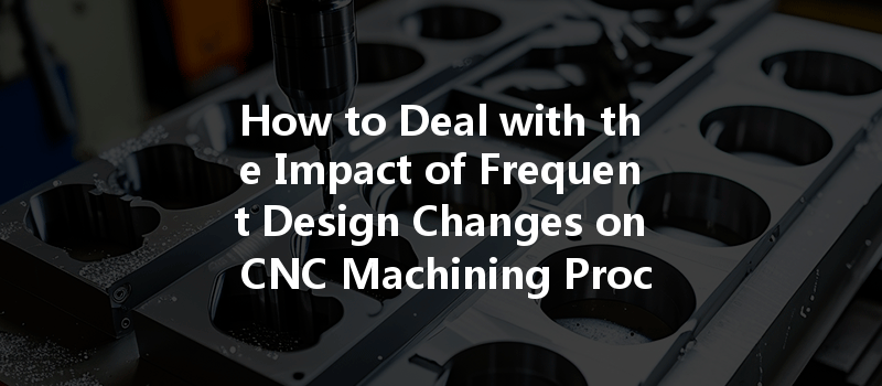 How To Deal With The Impact Of Frequent Design Changes On Cnc Machining Processes?