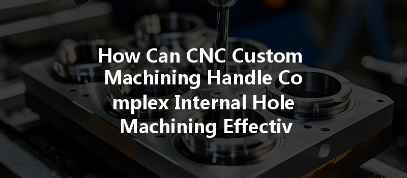 How Can CNC Custom Machining Handle Complex Internal Hole Machining Effectively?