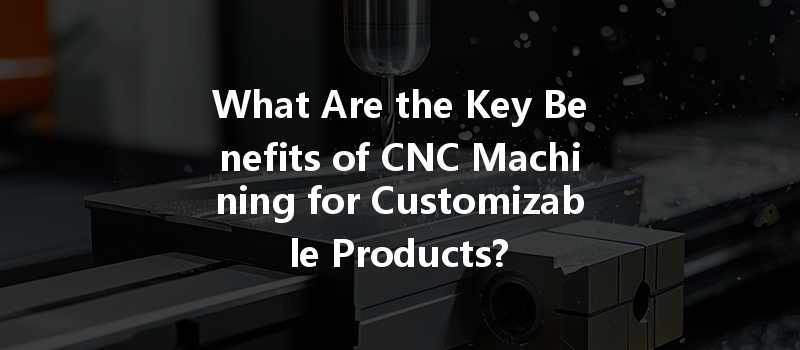 What Are The Key Benefits Of Cnc Machining For Customizable Products?