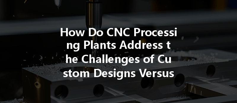 How Do Cnc Processing Plants Address The Challenges Of Custom Designs Versus Conventional Designs?