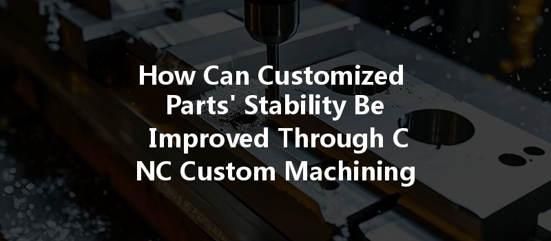 How Can Customized Parts' Stability Be Improved Through Cnc Custom Machining Techniques?