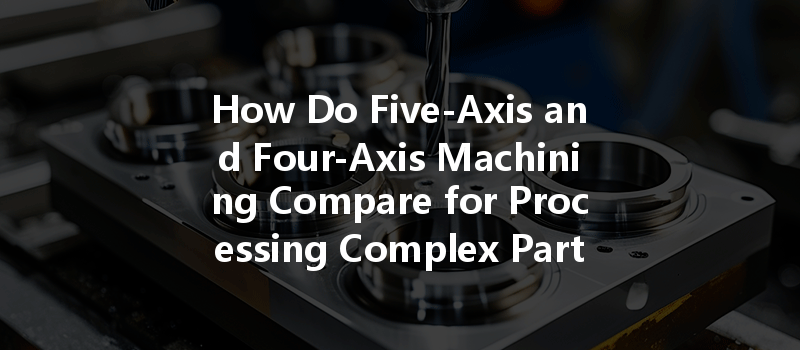 How Do Five-axis And Four-axis Machining Compare For Processing Complex Parts?