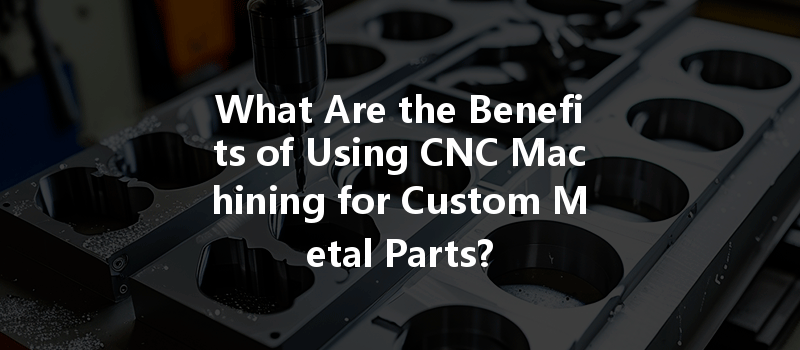 What Are The Benefits Of Using Cnc Machining For Custom Metal Parts?