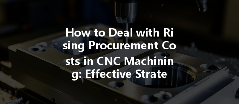 How to Deal with Rising Procurement Costs in CNC Machining: Effective Strategies and Tips?