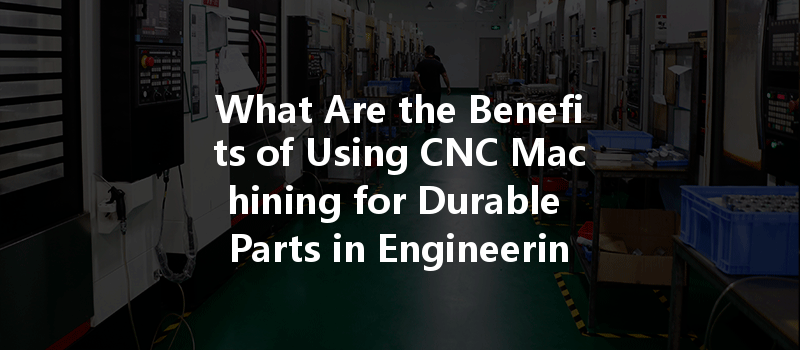 What Are The Benefits Of Using Cnc Machining For Durable Parts In Engineering Projects?