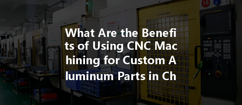 What Are The Benefits Of Using Cnc Machining For Custom Aluminum Parts In China?