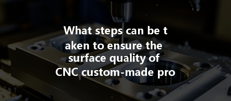 What Steps Can Be Taken To Ensure The Surface Quality Of Cnc Custom-made Products?