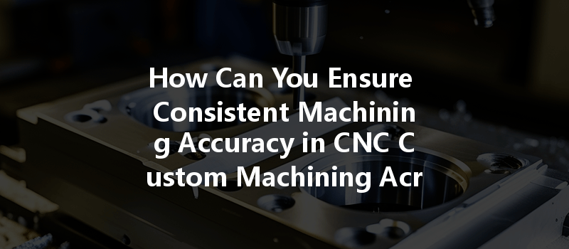 How Can You Ensure Consistent Machining Accuracy in CNC Custom Machining Across Different Batches?