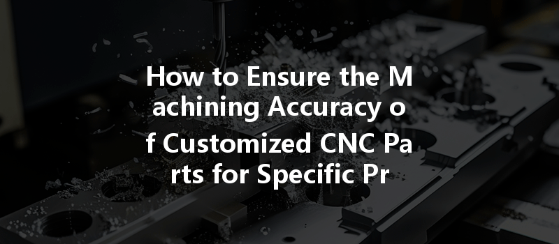 How To Ensure The Machining Accuracy Of Customized Cnc Parts For Specific Project Requirements?