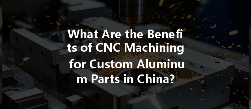 What Are The Benefits Of Cnc Machining For Custom Aluminum Parts In China?