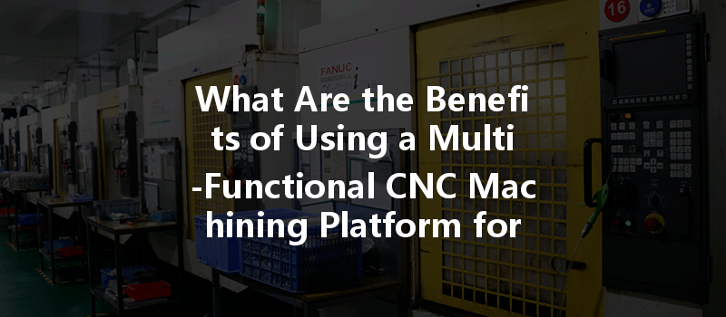 What Are The Benefits Of Using A Multi-functional Cnc Machining Platform For Custom Part Production?