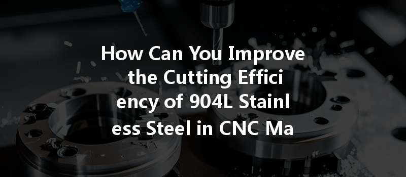 How Can You Improve The Cutting Efficiency Of 904l Stainless Steel In Cnc Machining?