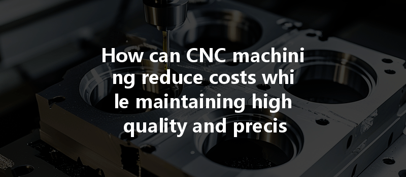 How Can Cnc Machining Reduce Costs While Maintaining High Quality And Precision?