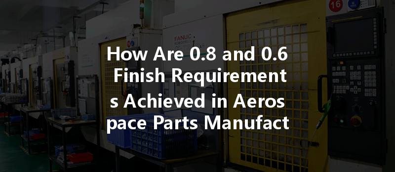 How Are 0.8 And 0.6 Finish Requirements Achieved In Aerospace Parts Manufacturing?