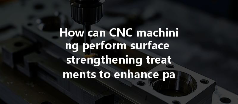 How Can Cnc Machining Perform Surface Strengthening Treatments To Enhance Part Durability?