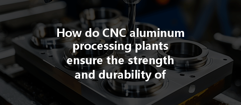 How Do Cnc Aluminum Processing Plants Ensure The Strength And Durability Of Aluminum Throughout The Machining Process?