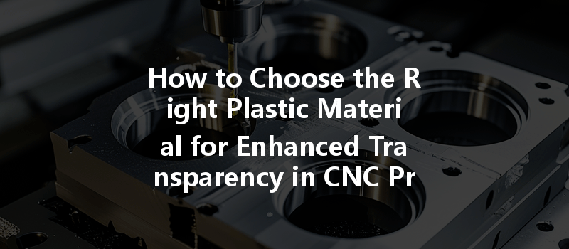 How To Choose The Right Plastic Material For Enhanced Transparency In Cnc Prototyping?