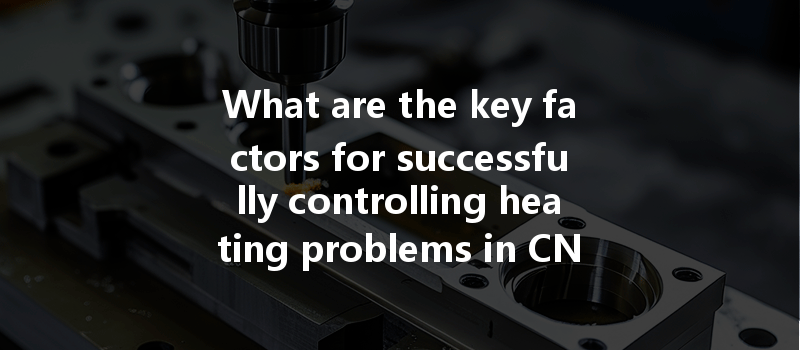 What Are The Key Factors For Successfully Controlling Heating Problems In Cnc Machining Of Stainless Steel Materials?