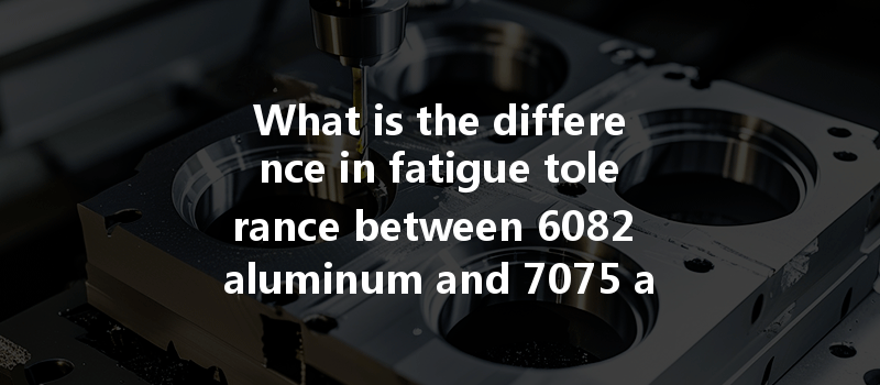 What is the difference in fatigue tolerance between 6082 aluminum and 7075 aluminum during CNC machining?