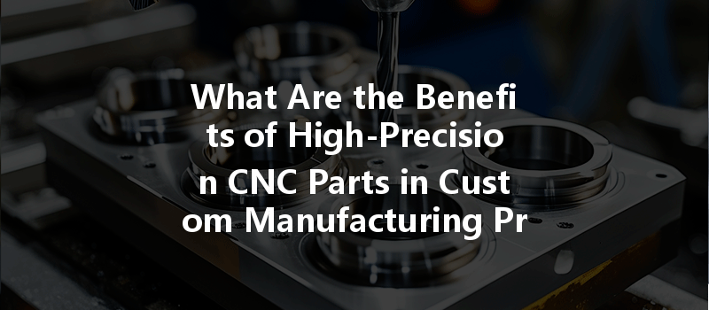 What Are The Benefits Of High-precision Cnc Parts In Custom Manufacturing Processes?