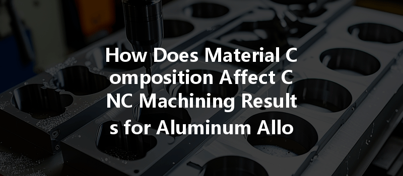 How Does Material Composition Affect Cnc Machining Results For Aluminum Alloys And Other Materials?