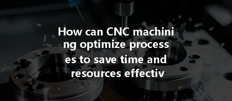 How Can Cnc Machining Optimize Processes To Save Time And Resources Effectively?